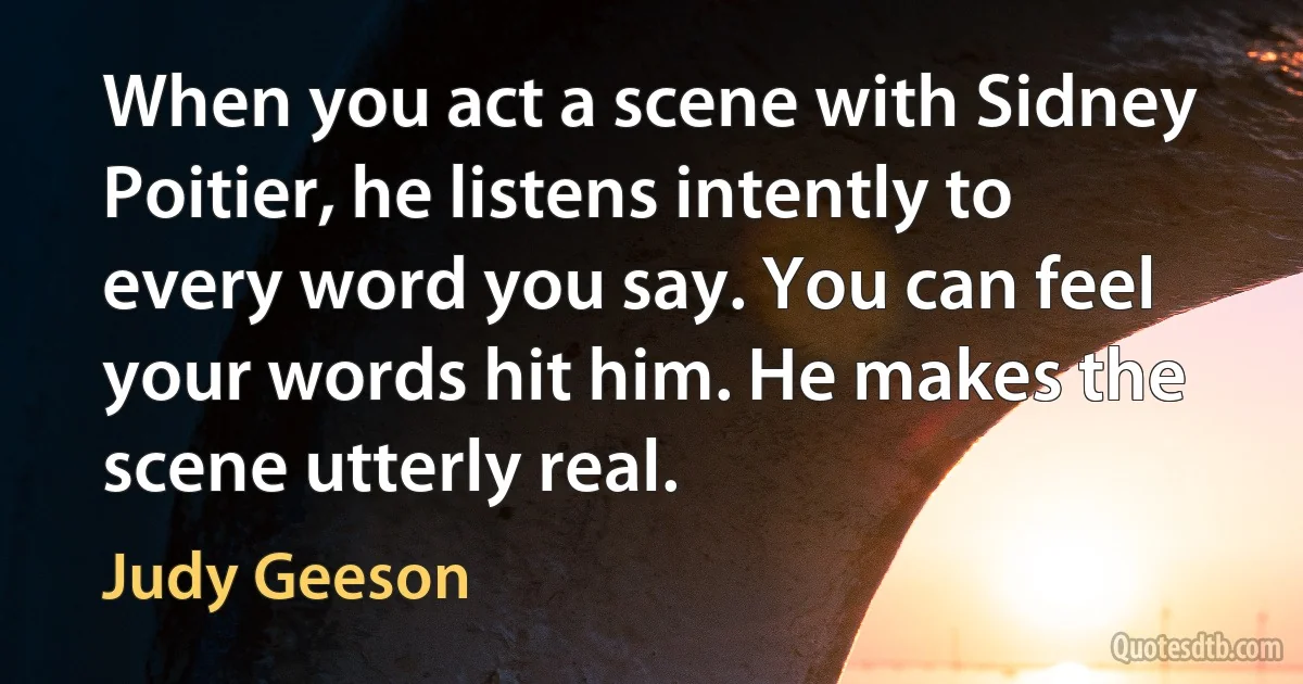 When you act a scene with Sidney Poitier, he listens intently to every word you say. You can feel your words hit him. He makes the scene utterly real. (Judy Geeson)