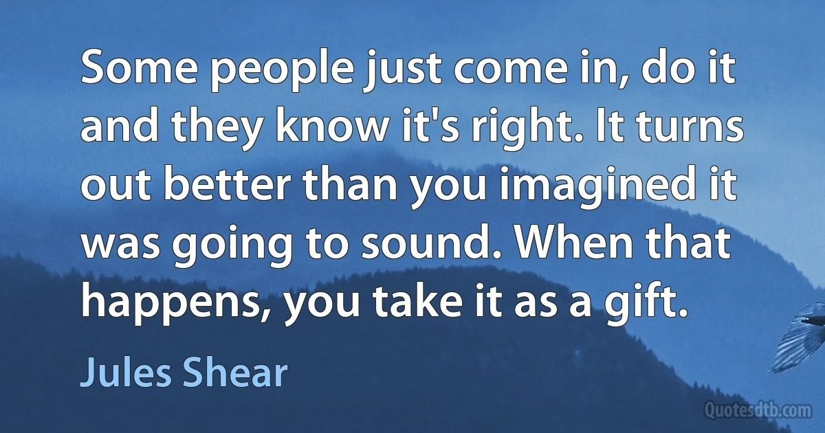 Some people just come in, do it and they know it's right. It turns out better than you imagined it was going to sound. When that happens, you take it as a gift. (Jules Shear)