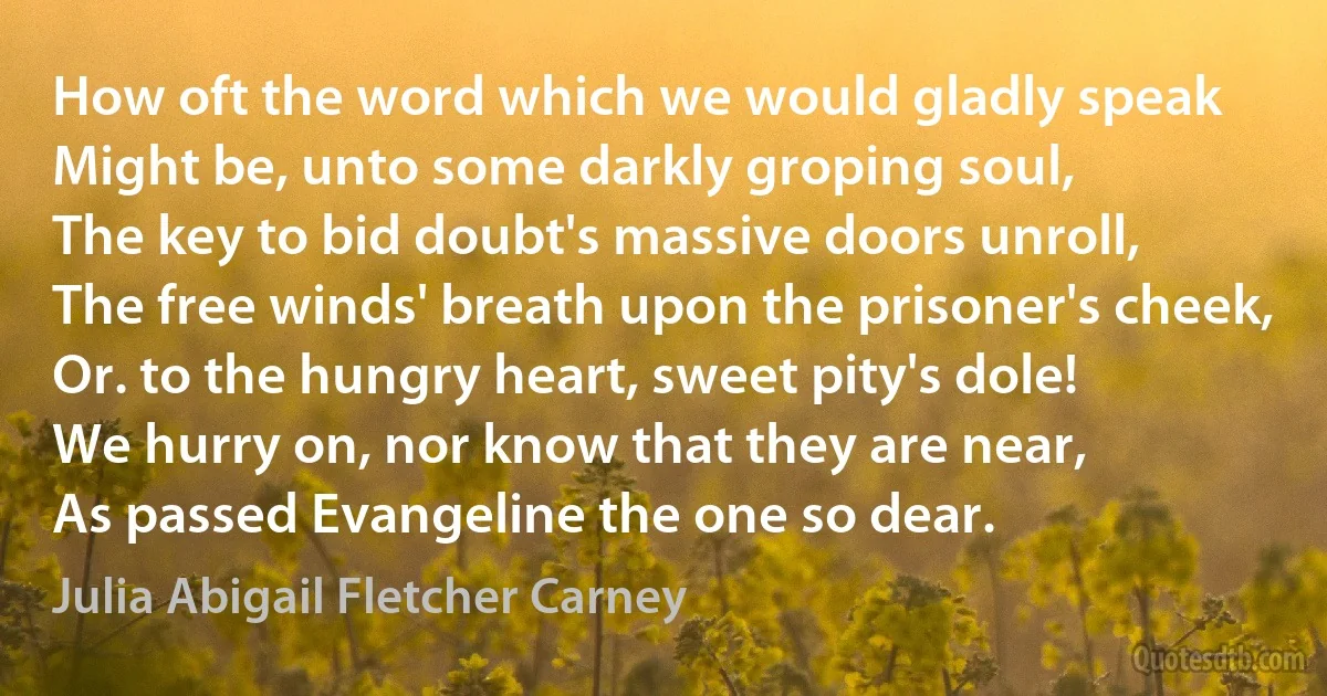 How oft the word which we would gladly speak
Might be, unto some darkly groping soul,
The key to bid doubt's massive doors unroll,
The free winds' breath upon the prisoner's cheek,
Or. to the hungry heart, sweet pity's dole!
We hurry on, nor know that they are near,
As passed Evangeline the one so dear. (Julia Abigail Fletcher Carney)