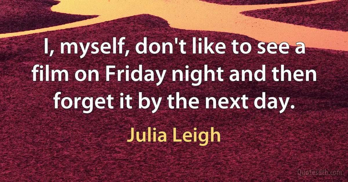 I, myself, don't like to see a film on Friday night and then forget it by the next day. (Julia Leigh)