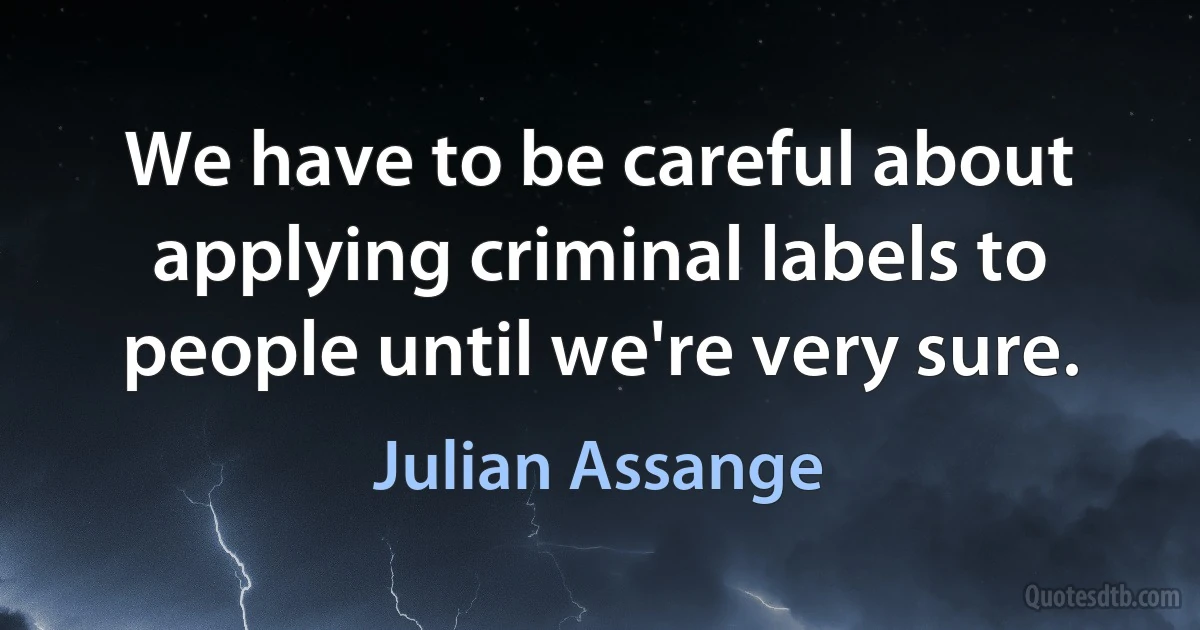 We have to be careful about applying criminal labels to people until we're very sure. (Julian Assange)