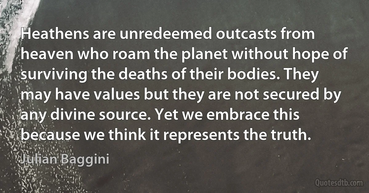 Heathens are unredeemed outcasts from heaven who roam the planet without hope of surviving the deaths of their bodies. They may have values but they are not secured by any divine source. Yet we embrace this because we think it represents the truth. (Julian Baggini)