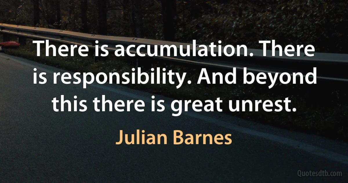 There is accumulation. There is responsibility. And beyond this there is great unrest. (Julian Barnes)