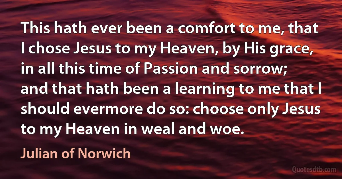 This hath ever been a comfort to me, that I chose Jesus to my Heaven, by His grace, in all this time of Passion and sorrow; and that hath been a learning to me that I should evermore do so: choose only Jesus to my Heaven in weal and woe. (Julian of Norwich)