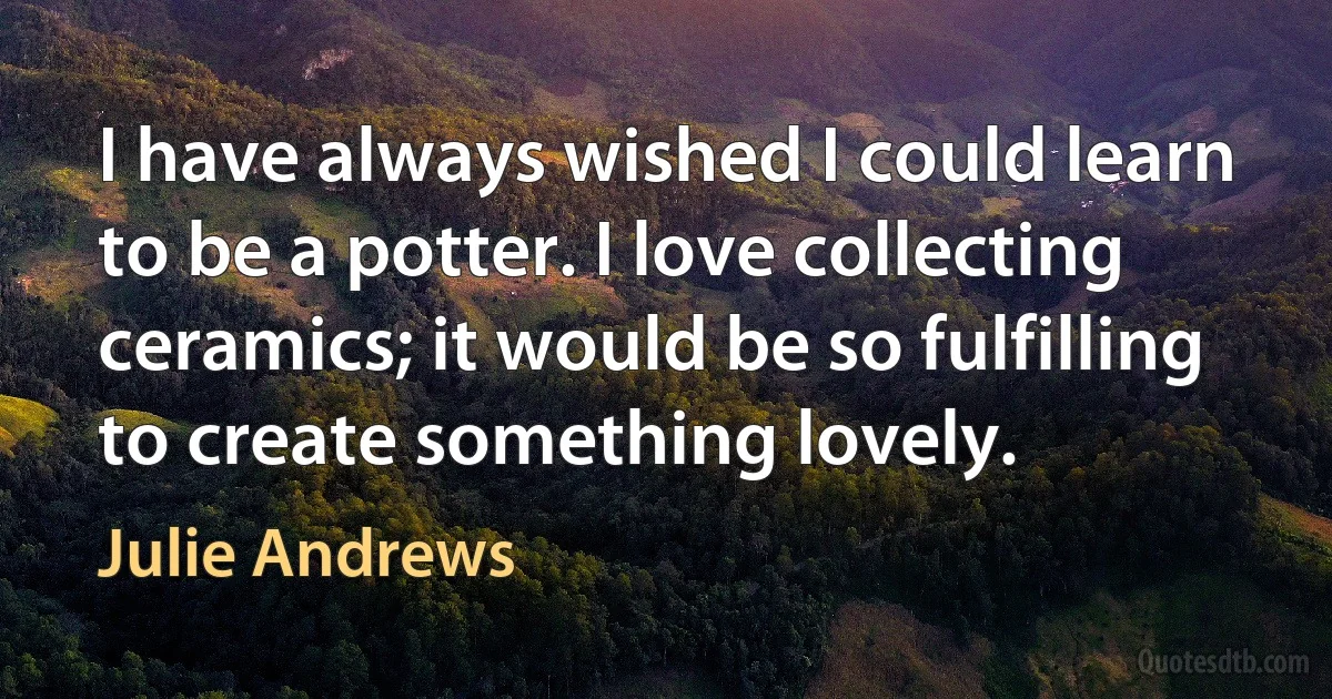 I have always wished I could learn to be a potter. I love collecting ceramics; it would be so fulfilling to create something lovely. (Julie Andrews)