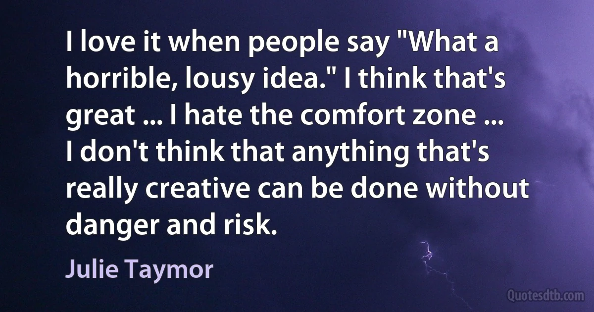 I love it when people say "What a horrible, lousy idea." I think that's great ... I hate the comfort zone ... I don't think that anything that's really creative can be done without danger and risk. (Julie Taymor)