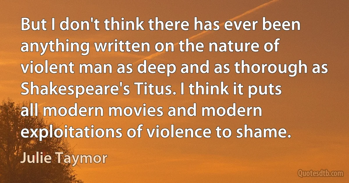 But I don't think there has ever been anything written on the nature of violent man as deep and as thorough as Shakespeare's Titus. I think it puts all modern movies and modern exploitations of violence to shame. (Julie Taymor)