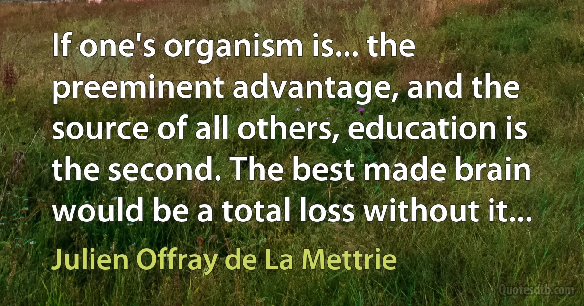 If one's organism is... the preeminent advantage, and the source of all others, education is the second. The best made brain would be a total loss without it... (Julien Offray de La Mettrie)