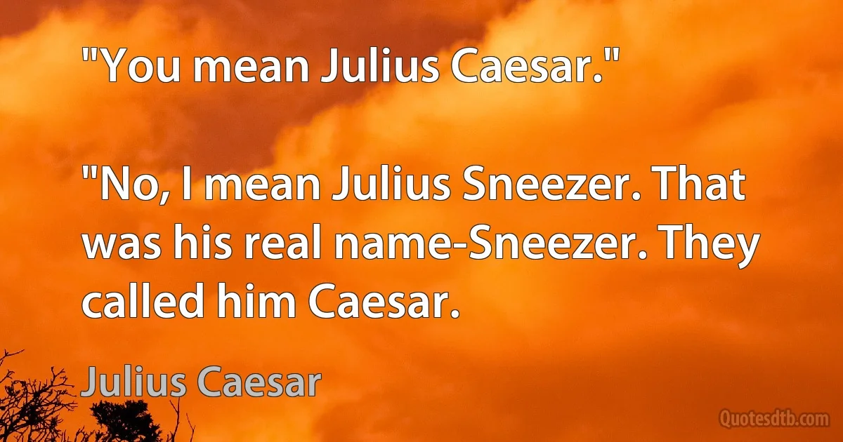 "You mean Julius Caesar."

"No, I mean Julius Sneezer. That was his real name-Sneezer. They called him Caesar. (Julius Caesar)