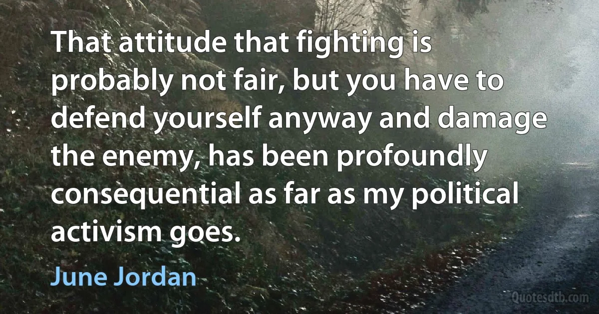 That attitude that fighting is probably not fair, but you have to defend yourself anyway and damage the enemy, has been profoundly consequential as far as my political activism goes. (June Jordan)