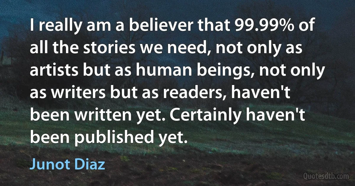 I really am a believer that 99.99% of all the stories we need, not only as artists but as human beings, not only as writers but as readers, haven't been written yet. Certainly haven't been published yet. (Junot Diaz)