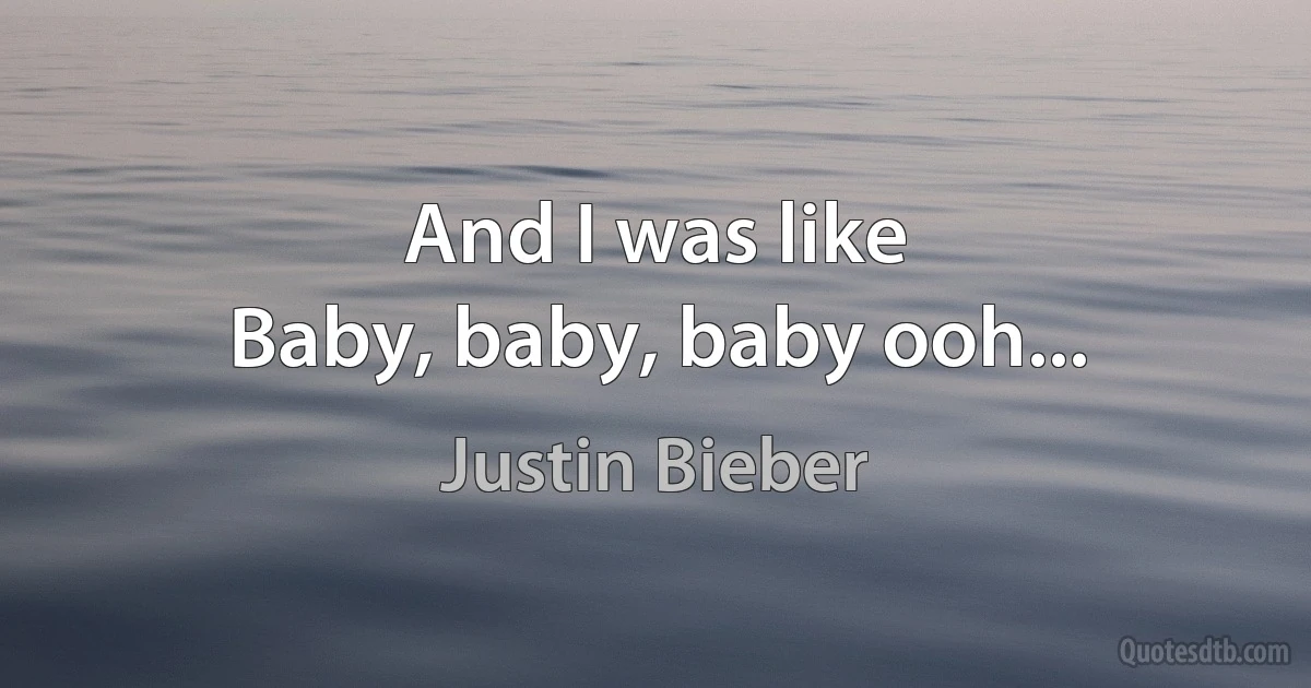 And I was like
Baby, baby, baby ooh... (Justin Bieber)