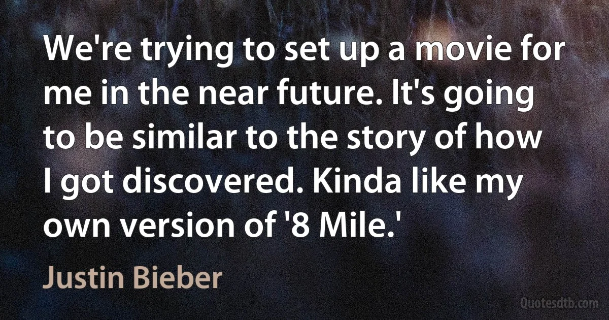 We're trying to set up a movie for me in the near future. It's going to be similar to the story of how I got discovered. Kinda like my own version of '8 Mile.' (Justin Bieber)