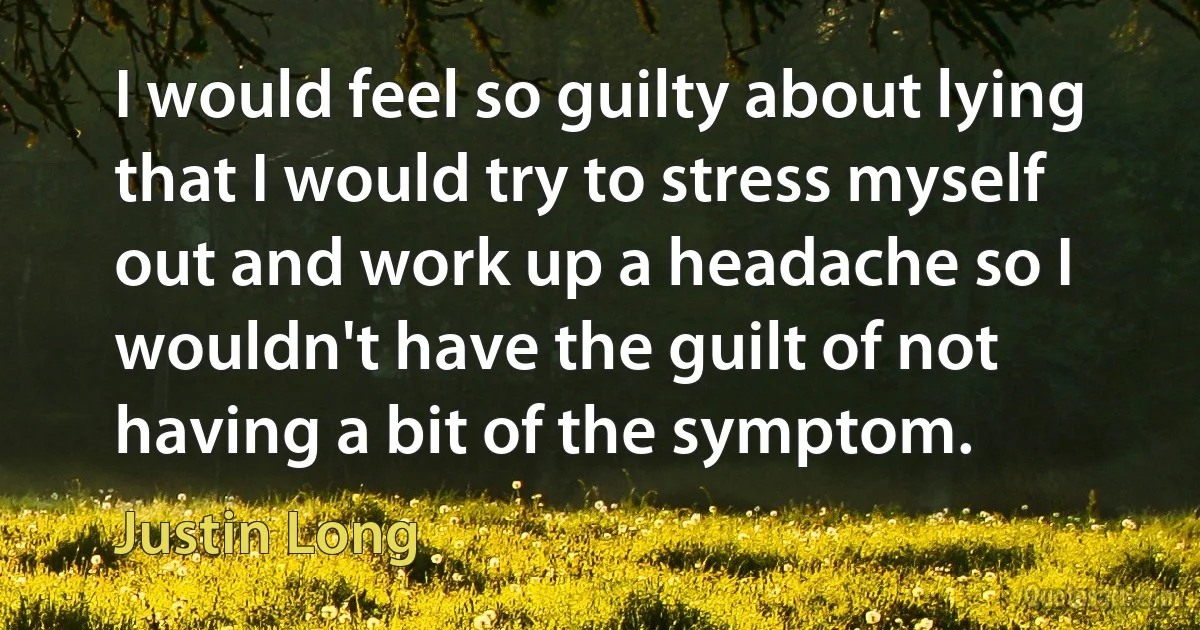 I would feel so guilty about lying that I would try to stress myself out and work up a headache so I wouldn't have the guilt of not having a bit of the symptom. (Justin Long)