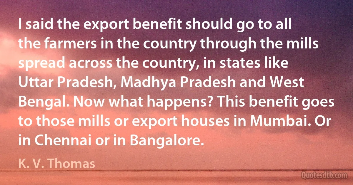 I said the export benefit should go to all the farmers in the country through the mills spread across the country, in states like Uttar Pradesh, Madhya Pradesh and West Bengal. Now what happens? This benefit goes to those mills or export houses in Mumbai. Or in Chennai or in Bangalore. (K. V. Thomas)