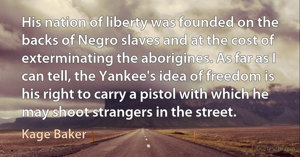 His nation of liberty was founded on the backs of Negro slaves and at the cost of exterminating the aborigines. As far as I can tell, the Yankee's idea of freedom is his right to carry a pistol with which he may shoot strangers in the street. (Kage Baker)