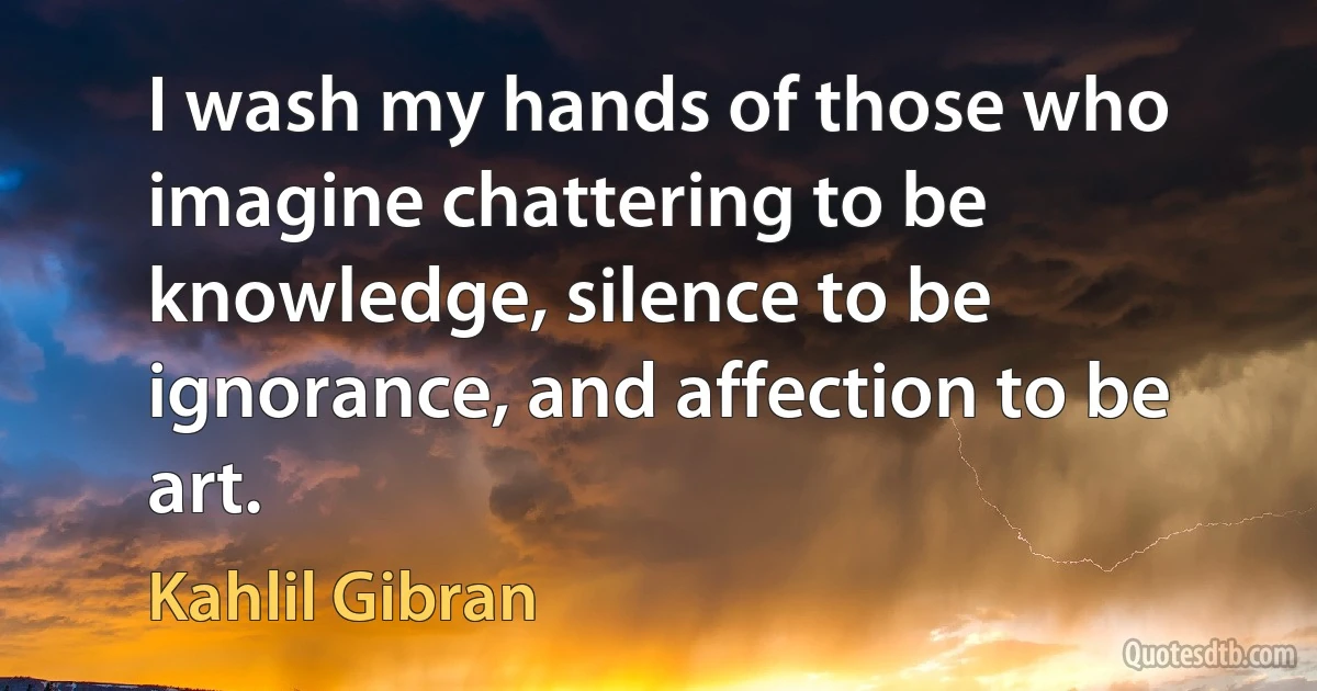 I wash my hands of those who imagine chattering to be knowledge, silence to be ignorance, and affection to be art. (Kahlil Gibran)