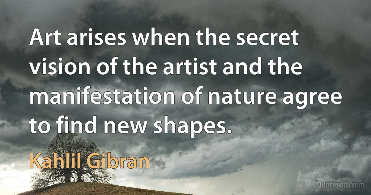 Art arises when the secret vision of the artist and the manifestation of nature agree to find new shapes. (Kahlil Gibran)