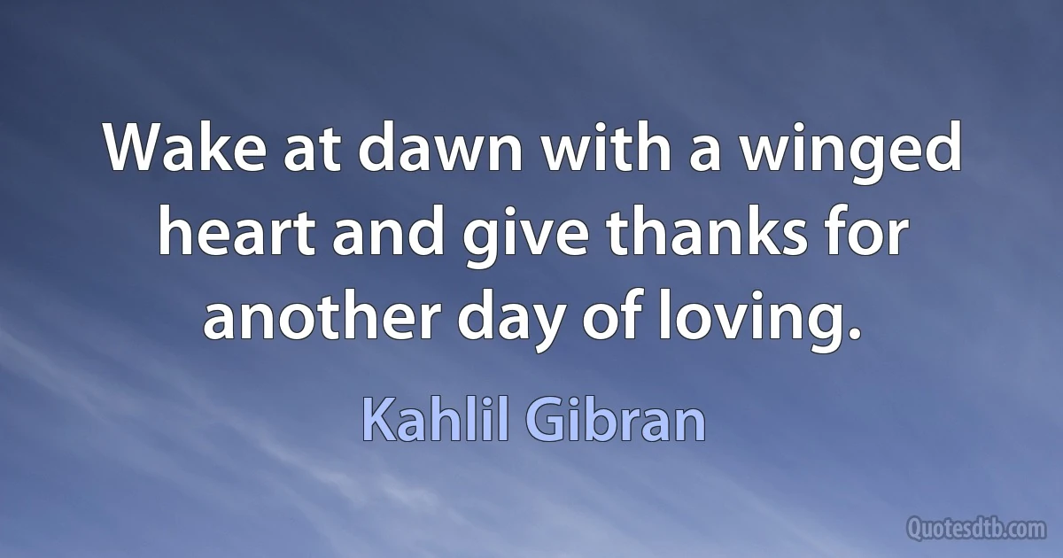 Wake at dawn with a winged heart and give thanks for another day of loving. (Kahlil Gibran)