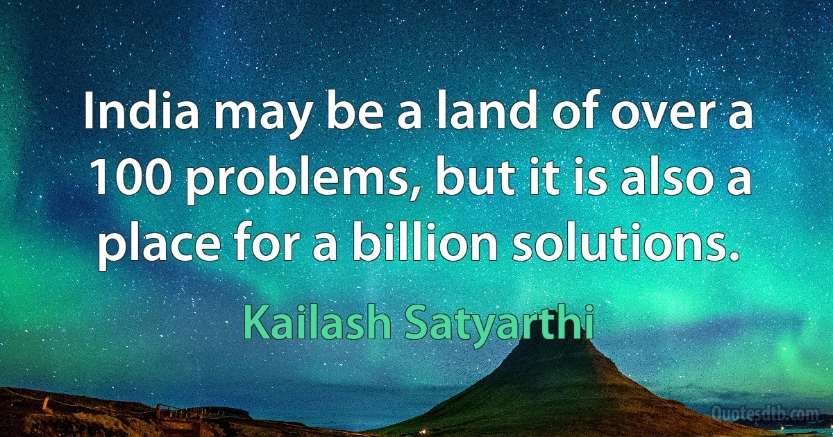 India may be a land of over a 100 problems, but it is also a place for a billion solutions. (Kailash Satyarthi)