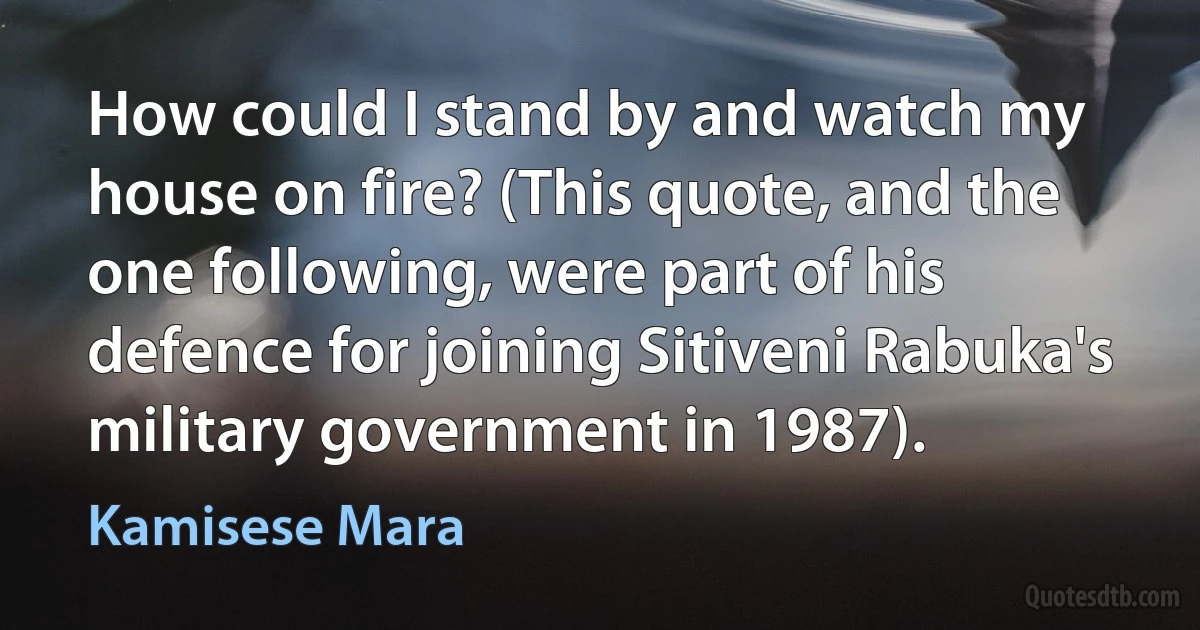 How could I stand by and watch my house on fire? (This quote, and the one following, were part of his defence for joining Sitiveni Rabuka's military government in 1987). (Kamisese Mara)