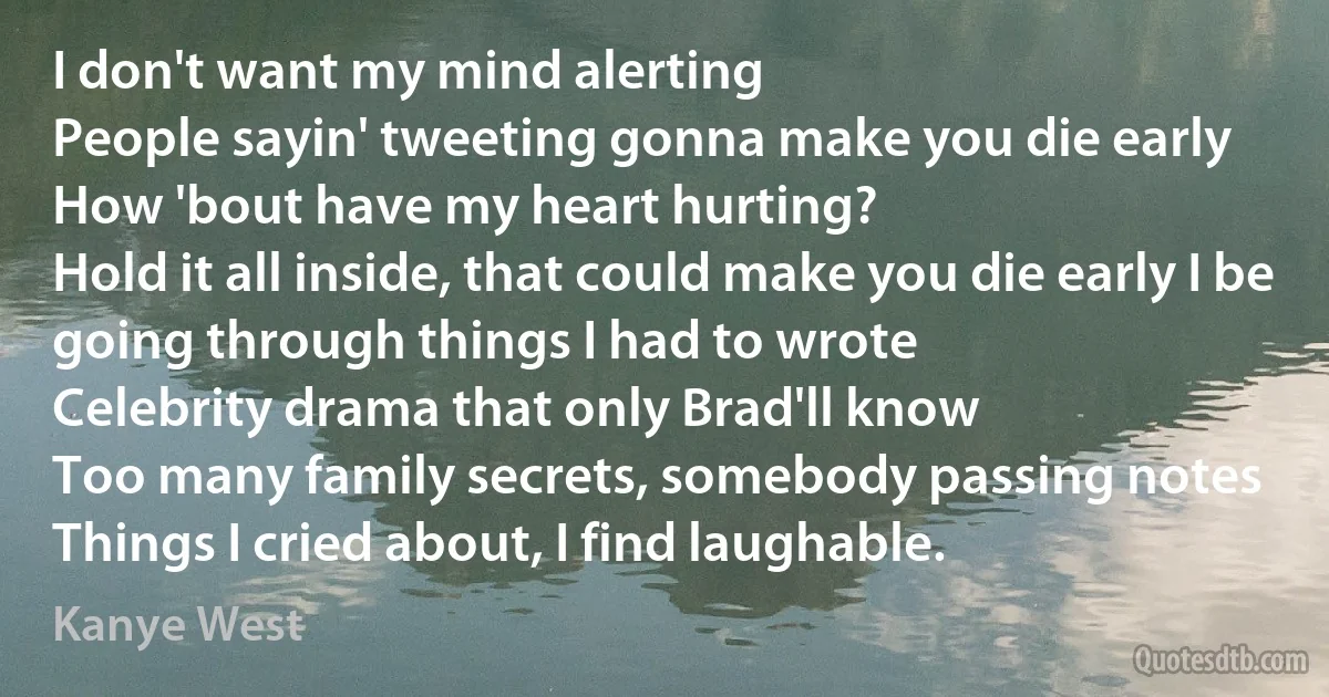 I don't want my mind alerting
People sayin' tweeting gonna make you die early
How 'bout have my heart hurting?
Hold it all inside, that could make you die early I be going through things I had to wrote
Celebrity drama that only Brad'll know
Too many family secrets, somebody passing notes
Things I cried about, I find laughable. (Kanye West)