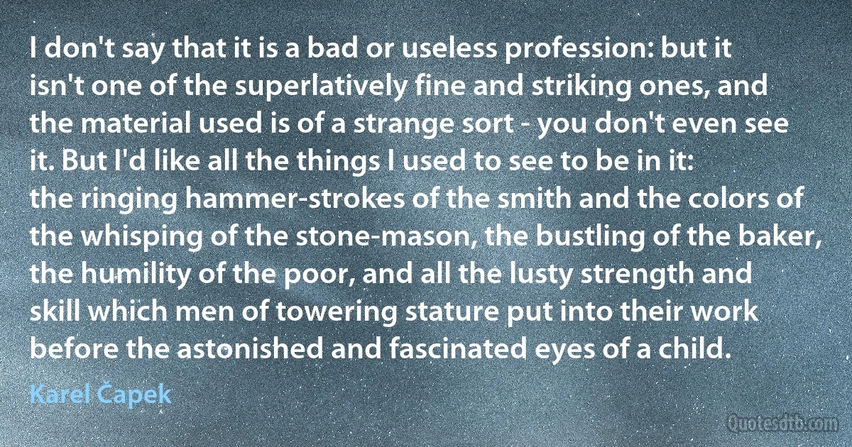 I don't say that it is a bad or useless profession: but it isn't one of the superlatively fine and striking ones, and the material used is of a strange sort - you don't even see it. But I'd like all the things I used to see to be in it: the ringing hammer-strokes of the smith and the colors of the whisping of the stone-mason, the bustling of the baker, the humility of the poor, and all the lusty strength and skill which men of towering stature put into their work before the astonished and fascinated eyes of a child. (Karel Čapek)