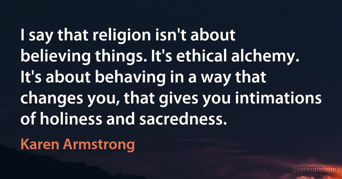 I say that religion isn't about believing things. It's ethical alchemy. It's about behaving in a way that changes you, that gives you intimations of holiness and sacredness. (Karen Armstrong)