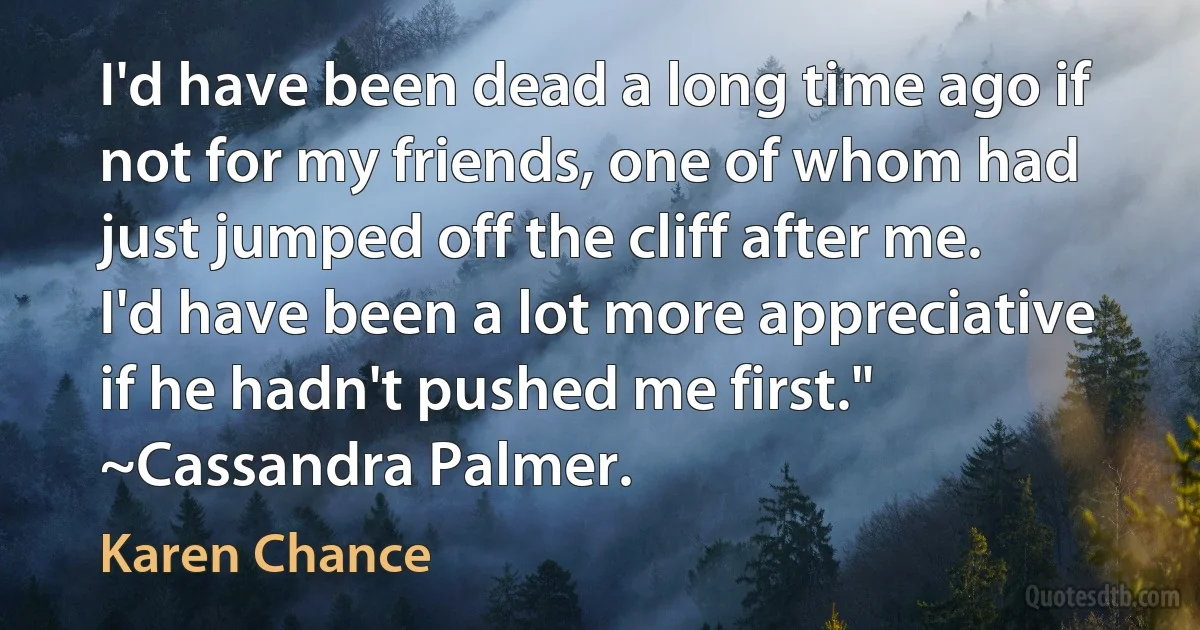 I'd have been dead a long time ago if not for my friends, one of whom had just jumped off the cliff after me. I'd have been a lot more appreciative if he hadn't pushed me first." ~Cassandra Palmer. (Karen Chance)