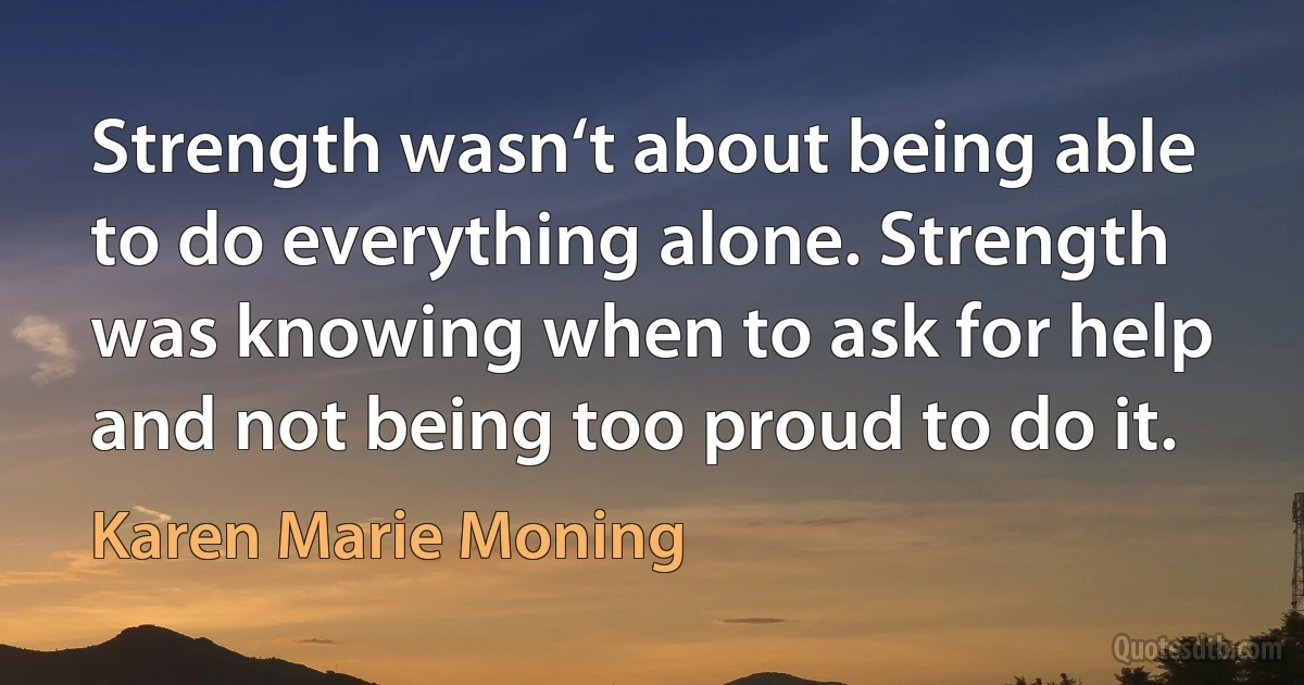 Strength wasn‘t about being able to do everything alone. Strength was knowing when to ask for help and not being too proud to do it. (Karen Marie Moning)