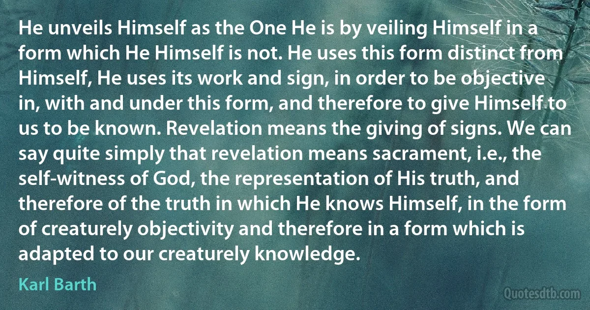 He unveils Himself as the One He is by veiling Himself in a form which He Himself is not. He uses this form distinct from Himself, He uses its work and sign, in order to be objective in, with and under this form, and therefore to give Himself to us to be known. Revelation means the giving of signs. We can say quite simply that revelation means sacrament, i.e., the self-witness of God, the representation of His truth, and therefore of the truth in which He knows Himself, in the form of creaturely objectivity and therefore in a form which is adapted to our creaturely knowledge. (Karl Barth)