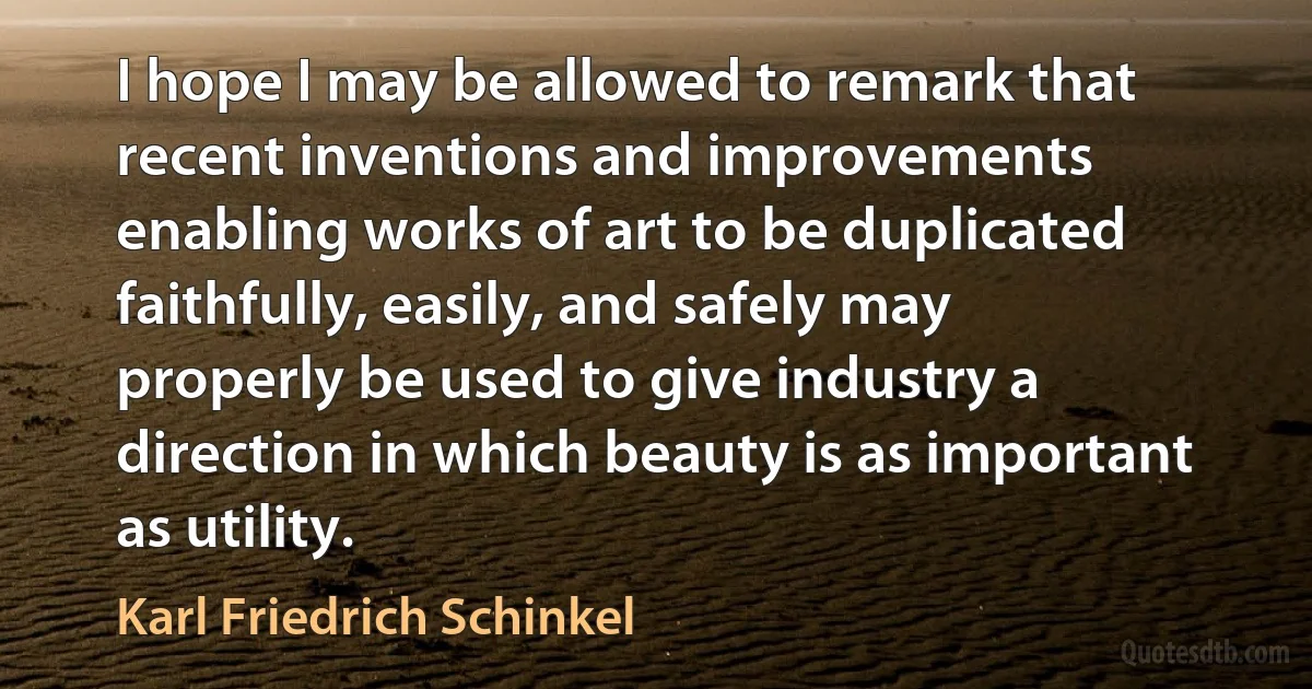 I hope I may be allowed to remark that recent inventions and improvements enabling works of art to be duplicated faithfully, easily, and safely may properly be used to give industry a direction in which beauty is as important as utility. (Karl Friedrich Schinkel)