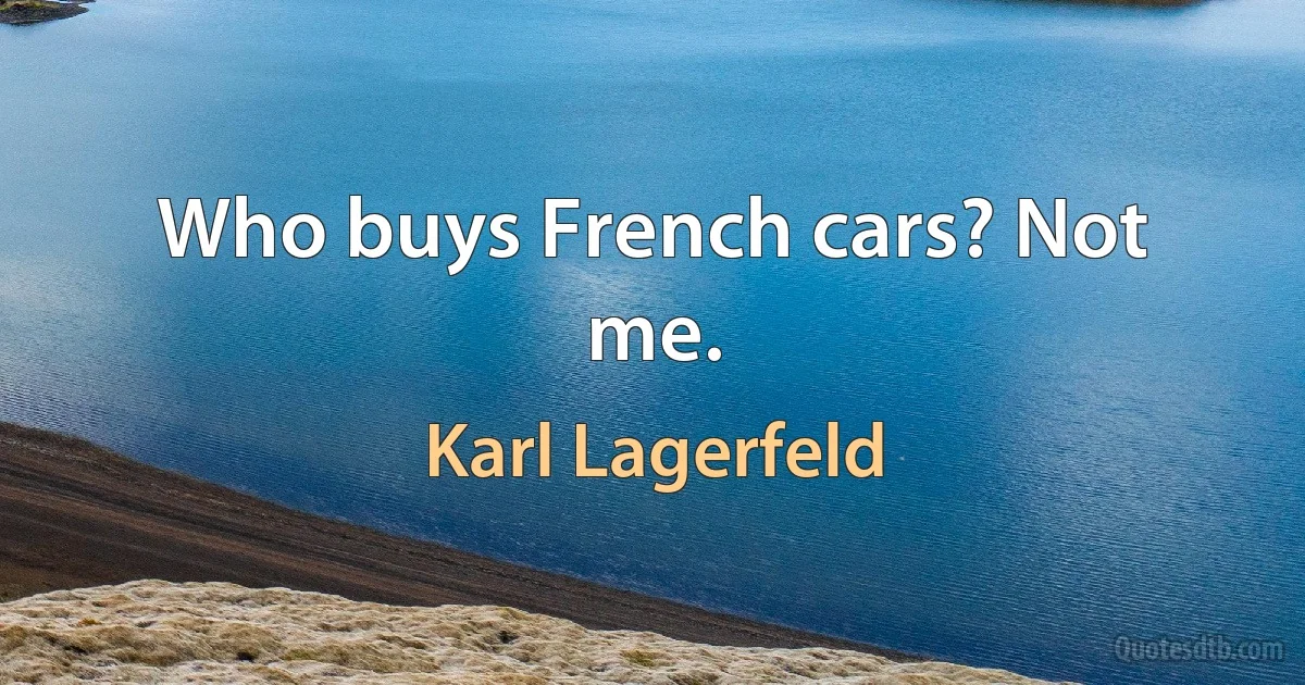 Who buys French cars? Not me. (Karl Lagerfeld)