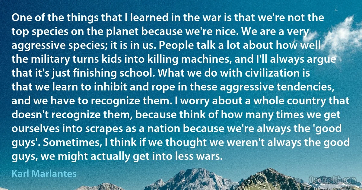 One of the things that I learned in the war is that we're not the top species on the planet because we're nice. We are a very aggressive species; it is in us. People talk a lot about how well the military turns kids into killing machines, and I'll always argue that it's just finishing school. What we do with civilization is that we learn to inhibit and rope in these aggressive tendencies, and we have to recognize them. I worry about a whole country that doesn't recognize them, because think of how many times we get ourselves into scrapes as a nation because we're always the 'good guys'. Sometimes, I think if we thought we weren't always the good guys, we might actually get into less wars. (Karl Marlantes)