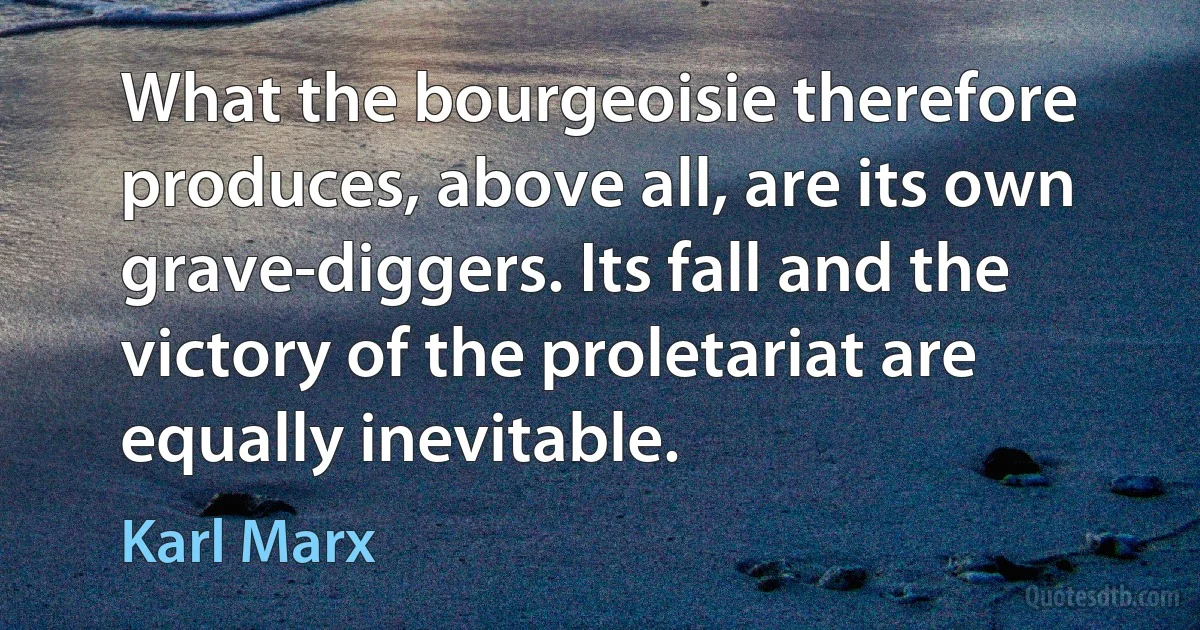 What the bourgeoisie therefore produces, above all, are its own grave-diggers. Its fall and the victory of the proletariat are equally inevitable. (Karl Marx)