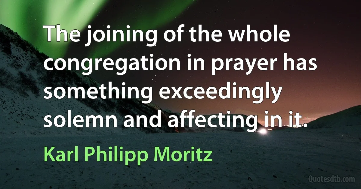 The joining of the whole congregation in prayer has something exceedingly solemn and affecting in it. (Karl Philipp Moritz)