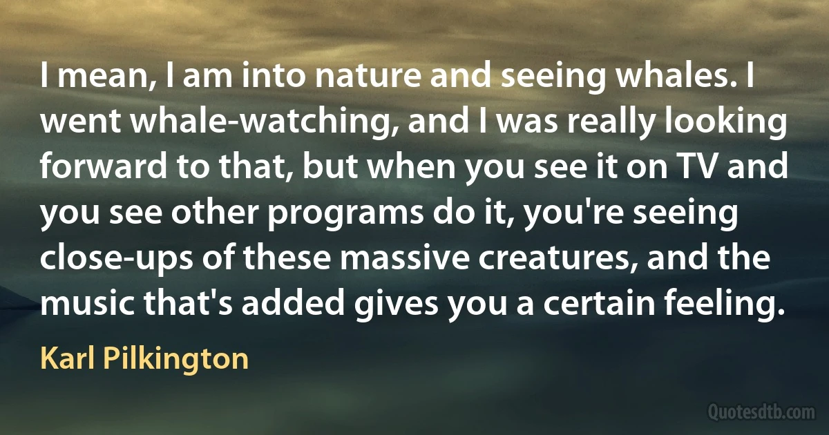 I mean, I am into nature and seeing whales. I went whale-watching, and I was really looking forward to that, but when you see it on TV and you see other programs do it, you're seeing close-ups of these massive creatures, and the music that's added gives you a certain feeling. (Karl Pilkington)