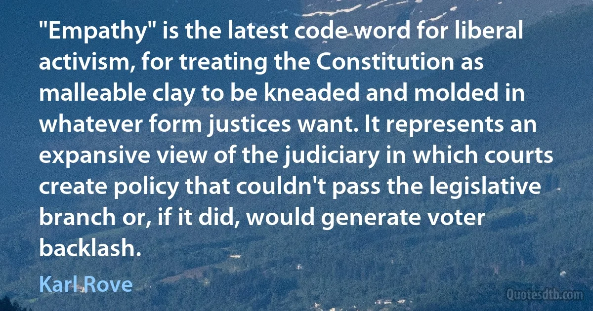 "Empathy" is the latest code word for liberal activism, for treating the Constitution as malleable clay to be kneaded and molded in whatever form justices want. It represents an expansive view of the judiciary in which courts create policy that couldn't pass the legislative branch or, if it did, would generate voter backlash. (Karl Rove)