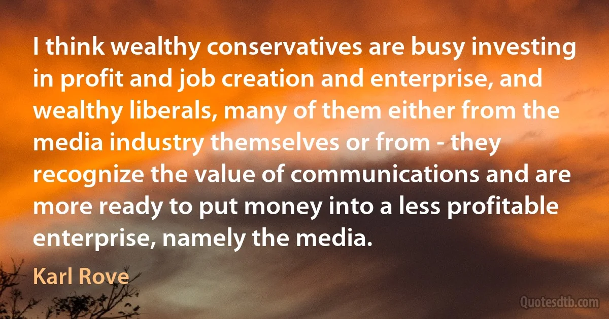 I think wealthy conservatives are busy investing in profit and job creation and enterprise, and wealthy liberals, many of them either from the media industry themselves or from - they recognize the value of communications and are more ready to put money into a less profitable enterprise, namely the media. (Karl Rove)