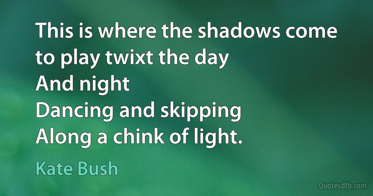 This is where the shadows come to play twixt the day
And night
Dancing and skipping
Along a chink of light. (Kate Bush)