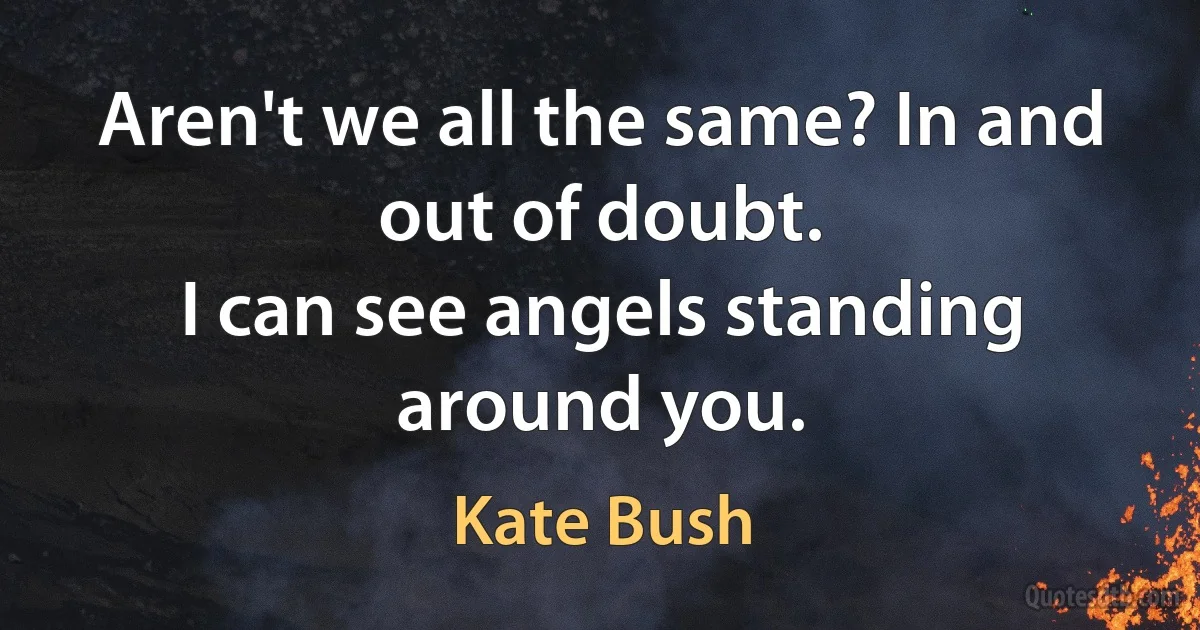 Aren't we all the same? In and out of doubt.
I can see angels standing around you. (Kate Bush)