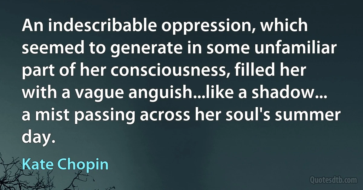 An indescribable oppression, which seemed to generate in some unfamiliar part of her consciousness, filled her with a vague anguish...like a shadow... a mist passing across her soul's summer day. (Kate Chopin)