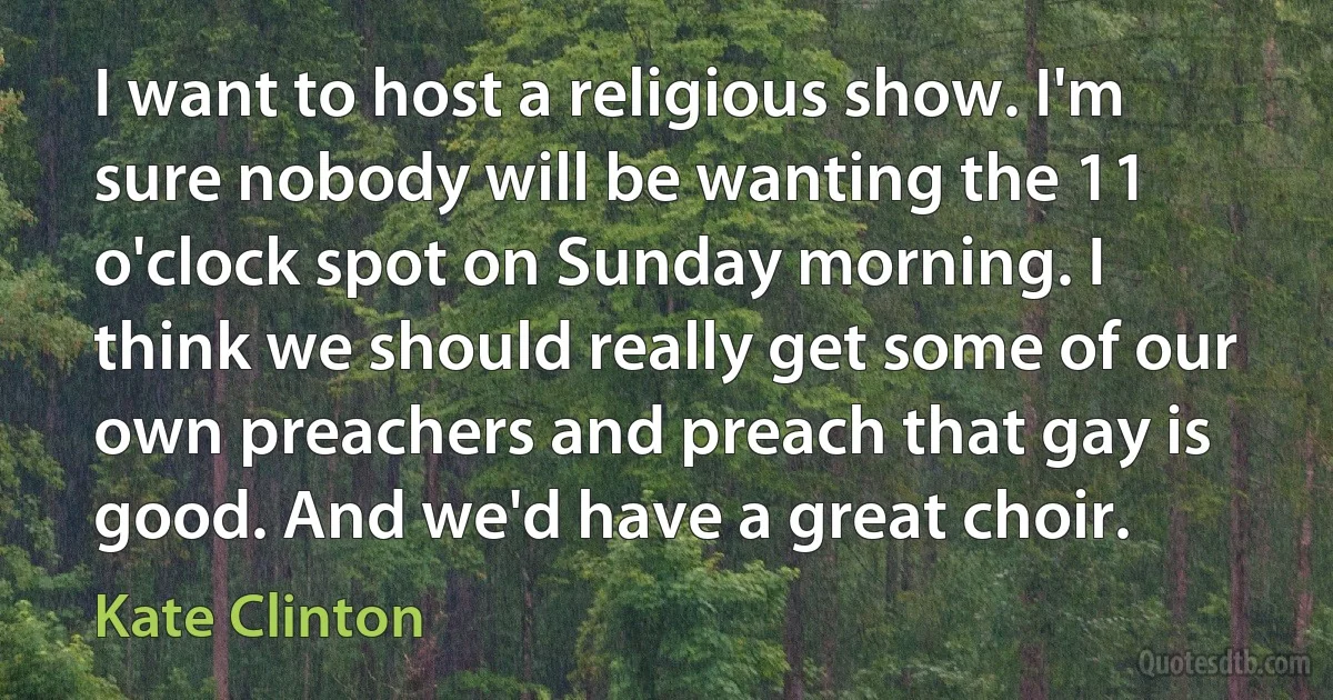 I want to host a religious show. I'm sure nobody will be wanting the 11 o'clock spot on Sunday morning. I think we should really get some of our own preachers and preach that gay is good. And we'd have a great choir. (Kate Clinton)