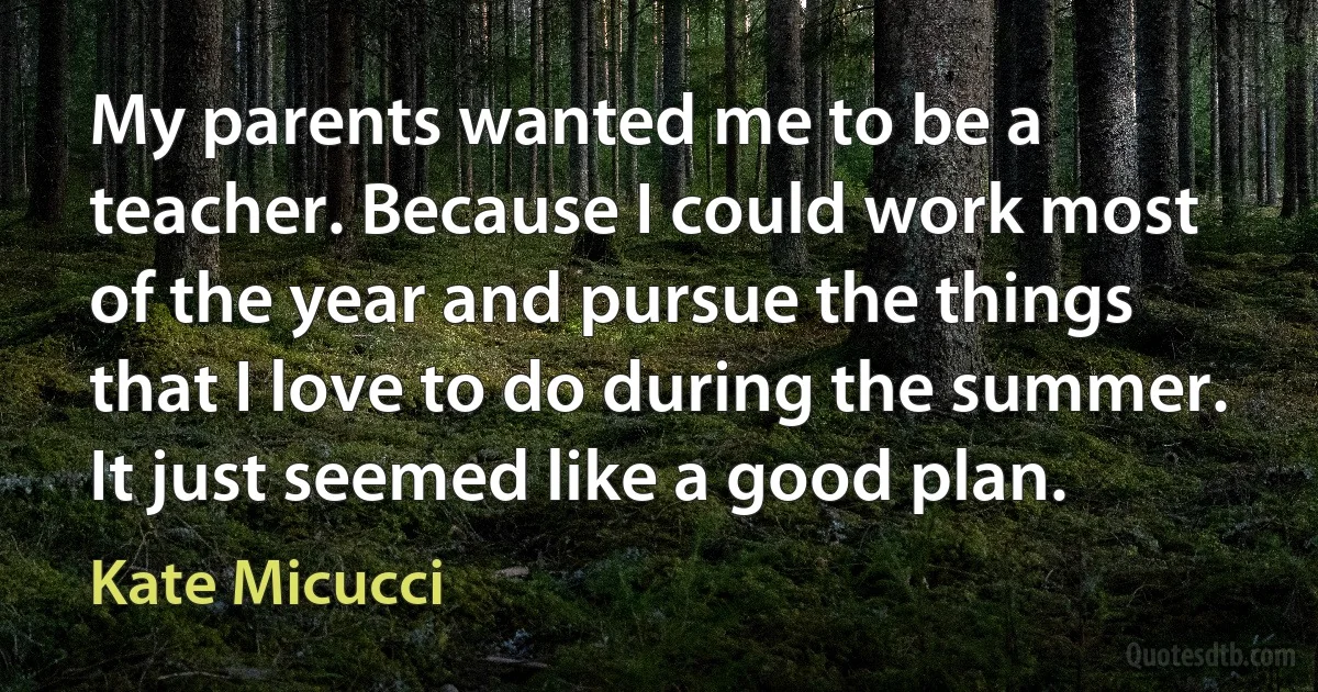 My parents wanted me to be a teacher. Because I could work most of the year and pursue the things that I love to do during the summer. It just seemed like a good plan. (Kate Micucci)