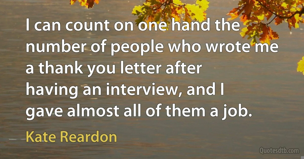 I can count on one hand the number of people who wrote me a thank you letter after having an interview, and I gave almost all of them a job. (Kate Reardon)