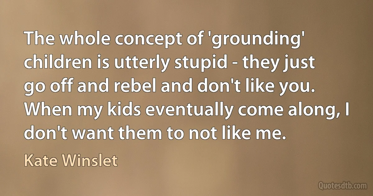 The whole concept of 'grounding' children is utterly stupid - they just go off and rebel and don't like you. When my kids eventually come along, I don't want them to not like me. (Kate Winslet)