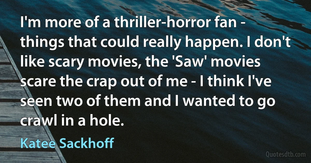 I'm more of a thriller-horror fan - things that could really happen. I don't like scary movies, the 'Saw' movies scare the crap out of me - I think I've seen two of them and I wanted to go crawl in a hole. (Katee Sackhoff)