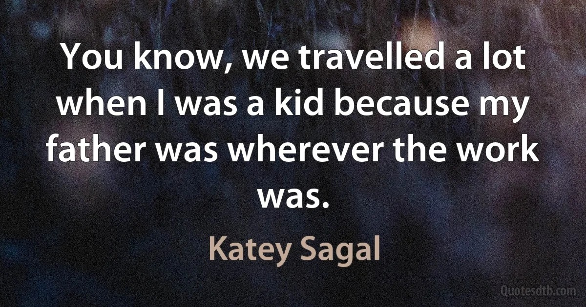 You know, we travelled a lot when I was a kid because my father was wherever the work was. (Katey Sagal)