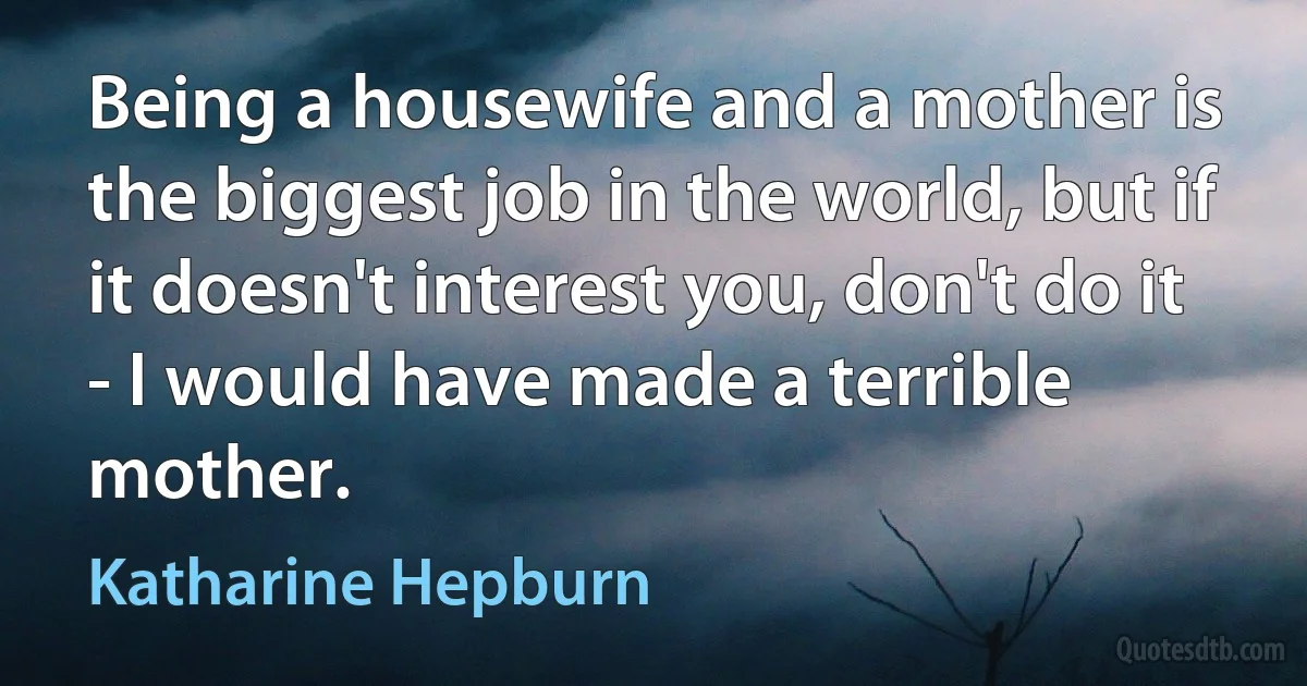 Being a housewife and a mother is the biggest job in the world, but if it doesn't interest you, don't do it - I would have made a terrible mother. (Katharine Hepburn)