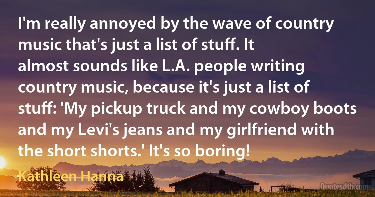 I'm really annoyed by the wave of country music that's just a list of stuff. It almost sounds like L.A. people writing country music, because it's just a list of stuff: 'My pickup truck and my cowboy boots and my Levi's jeans and my girlfriend with the short shorts.' It's so boring! (Kathleen Hanna)